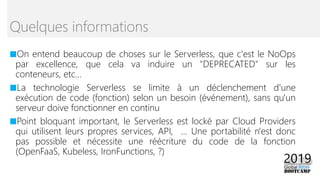 ■On entend beaucoup de choses sur le Serverless, que c'est le NoOps
par excellence, que cela va induire un "DEPRECATED" sur les
conteneurs, etc...
■La technologie Serverless se limite à un déclenchement d'une
exécution de code (fonction) selon un besoin (événement), sans qu'un
serveur doive fonctionner en continu
■Point bloquant important, le Serverless est locké par Cloud Providers
qui utilisent leurs propres services, API, ... Une portabilité n'est donc
pas possible et nécessite une réécriture du code de la fonction
(OpenFaaS, Kubeless, IronFunctions, ?)
Quelques informations
 
