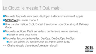■Nouvelle façon de concevoir, déployer & d’opérer les infra & applis
■NOUVEAU business model !
■Une transformation CLOUD c’est transformer son Operating & Delivery
Model
■Nouvelles notions: PaaS, serverless, conteneurs, micro services, …
■Utiliser les outils cloud native
■Nouvelles façons de travailler: DevOps, DevSecOps, NoOps
■Mort des admins (?), transformation des métiers admin & dev
=> Chaine réussie d’une transformation cloud !
Le Cloud: le messie ? Oui, mais…
 
