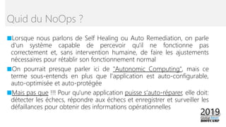 ■Lorsque nous parlons de Self Healing ou Auto Remediation, on parle
d'un système capable de percevoir qu'il ne fonctionne pas
correctement et, sans intervention humaine, de faire les ajustements
nécessaires pour rétablir son fonctionnement normal
■On pourrait presque parler ici de "Autonomic Computing", mais ce
terme sous-entends en plus que l'application est auto-configurable,
auto-optimisée et auto-protégée
■Mais pas que !!! Pour qu'une application puisse s'auto-réparer, elle doit:
détecter les échecs, répondre aux échecs et enregistrer et surveiller les
défaillances pour obtenir des informations opérationnelles
Quid du NoOps ?
 