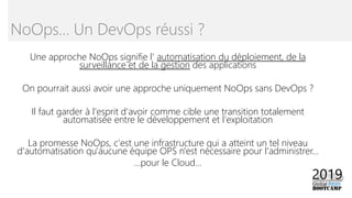 Une approche NoOps signifie l’ automatisation du déploiement, de la
surveillance et de la gestion des applications
On pourrait aussi avoir une approche uniquement NoOps sans DevOps ?
Il faut garder à l'esprit d'avoir comme cible une transition totalement
automatisée entre le développement et l'exploitation
La promesse NoOps, c'est une infrastructure qui a atteint un tel niveau
d'automatisation qu'aucune équipe OPS n'est nécessaire pour l'administrer…
…pour le Cloud…
NoOps… Un DevOps réussi ?
 