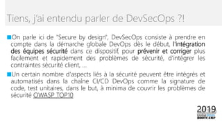 ■On parle ici de "Secure by design", DevSecOps consiste à prendre en
compte dans la démarche globale DevOps dès le début, l'intégration
des équipes sécurité dans ce dispositif, pour prévenir et corriger plus
facilement et rapidement des problèmes de sécurité, d'intégrer les
contraintes sécurité client, ...
■Un certain nombre d'aspects liés à la sécurité peuvent être intégrés et
automatisés dans la chaîne CI/CD DevOps comme la signature de
code, test unitaires, dans le but, à minima de couvrir les problèmes de
sécurité OWASP TOP10
Tiens, j’ai entendu parler de DevSecOps ?!
 