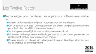 ■Méthodologie pour construire des applications software-as-a-service
qui :
■Utilisent un format déclaratif pour l’automatisation des installations
■Ont un contrat clair avec l’OS sous jacent et qui offrent une portabilité maximale
pour l’exécution sur différents environnements
■Sont adaptées à un déploiement sur des plateformes cloud
■Minimisent la divergence entre développement et production et permettent un
déploiement continu pour un maximum d’agilité
■Peuvent monter en charge sans changement majeur d’outillage, d’architecture
ou de pratique de développement
Les Twelve Factor
 