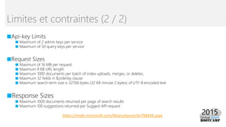 Limites et contraintes (2 / 2)
https://msdn.microsoft.com/library/azure/dn798934.aspx
■Api-key Limits
■ Maximum of 2 admin keys per service
■ Maximum of 50 query keys per service
■Request Sizes
■ Maximum of 16 MB per request
■ Maximum 8 KB URL length
■ Maximum 1000 documents per batch of index uploads, merges, or deletes.
■ Maximum 32 fields in $orderby clause
■ Maximum search term size is 32766 bytes (32 KB minute 2 bytes) of UTF-8 encoded text
■Response Sizes
■ Maximum 1000 documents returned per page of search results
■ Maximum 100 suggestions returned per Suggest API request
 