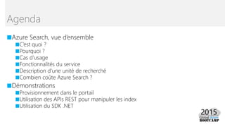 ■Azure Search, vue d’ensemble
■C’est quoi ?
■Pourquoi ?
■Cas d’usage
■Fonctionnalités du service
■Description d’une unité de recherché
■Combien coûte Azure Search ?
■Démonstrations
■Provisionnement dans le portail
■Utilisation des APIs REST pour manipuler les index
■Utilisation du SDK .NET
Agenda
 