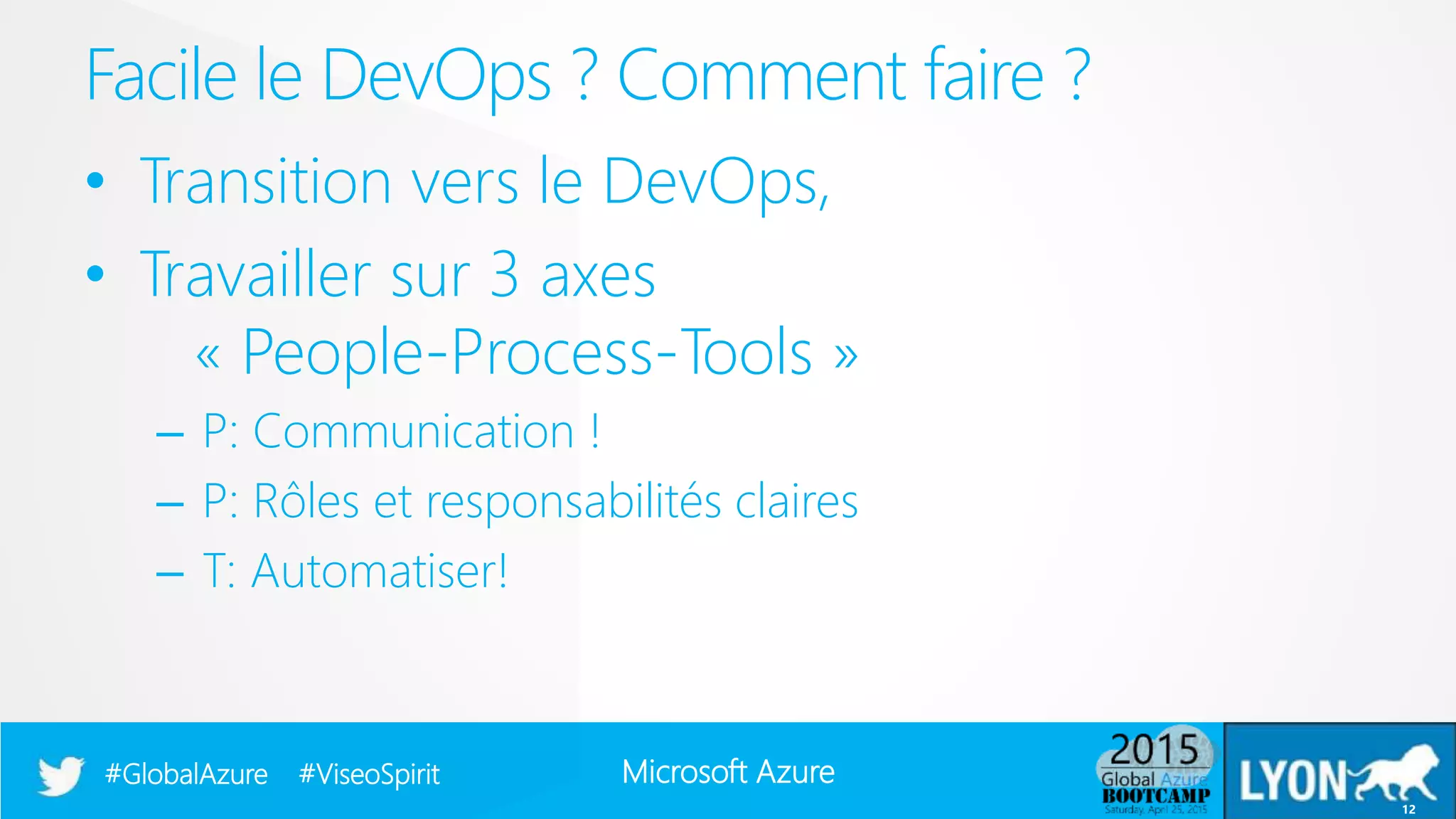 Microsoft Azure#GlobalAzure #ViseoSpirit
• Transition vers le DevOps,
• Travailler sur 3 axes
« People-Process-Tools »
– P: Communication !
– P: Rôles et responsabilités claires
– T: Automatiser!
Facile le DevOps ? Comment faire ?
12
 