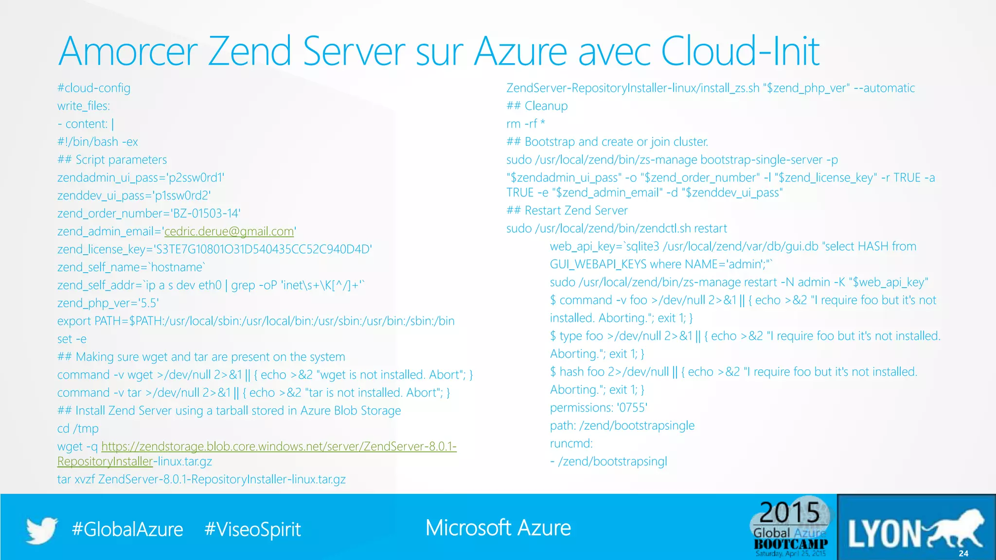 Microsoft Azure#GlobalAzure #ViseoSpirit
#cloud-config
write_files:
- content: |
#!/bin/bash -ex
## Script parameters
zendadmin_ui_pass='p2ssw0rd1'
zenddev_ui_pass='p1ssw0rd2'
zend_order_number='BZ-01503-14'
zend_admin_email='cedric.derue@gmail.com'
zend_license_key='S3TE7G10801O31D540435CC52C940D4D'
zend_self_name=`hostname`
zend_self_addr=`ip a s dev eth0 | grep -oP 'inets+K[^/]+'`
zend_php_ver='5.5'
export PATH=$PATH:/usr/local/sbin:/usr/local/bin:/usr/sbin:/usr/bin:/sbin:/bin
set -e
## Making sure wget and tar are present on the system
command -v wget >/dev/null 2>&1 || { echo >&2 "wget is not installed. Abort"; }
command -v tar >/dev/null 2>&1 || { echo >&2 "tar is not installed. Abort"; }
## Install Zend Server using a tarball stored in Azure Blob Storage
cd /tmp
wget -q https://zendstorage.blob.core.windows.net/server/ZendServer-8.0.1-
RepositoryInstaller-linux.tar.gz
tar xvzf ZendServer-8.0.1-RepositoryInstaller-linux.tar.gz
ZendServer-RepositoryInstaller-linux/install_zs.sh "$zend_php_ver" --automatic
## Cleanup
rm -rf *
## Bootstrap and create or join cluster.
sudo /usr/local/zend/bin/zs-manage bootstrap-single-server -p
"$zendadmin_ui_pass" -o "$zend_order_number" -l "$zend_license_key" -r TRUE -a
TRUE -e "$zend_admin_email" -d "$zenddev_ui_pass"
## Restart Zend Server
sudo /usr/local/zend/bin/zendctl.sh restart
web_api_key=`sqlite3 /usr/local/zend/var/db/gui.db "select HASH from
GUI_WEBAPI_KEYS where NAME='admin';"`
sudo /usr/local/zend/bin/zs-manage restart -N admin -K "$web_api_key"
$ command -v foo >/dev/null 2>&1 || { echo >&2 "I require foo but it's not
installed. Aborting."; exit 1; }
$ type foo >/dev/null 2>&1 || { echo >&2 "I require foo but it's not installed.
Aborting."; exit 1; }
$ hash foo 2>/dev/null || { echo >&2 "I require foo but it's not installed.
Aborting."; exit 1; }
permissions: '0755'
path: /zend/bootstrapsingle
runcmd:
- /zend/bootstrapsingl
Amorcer Zend Server sur Azure avec Cloud-Init
24
 