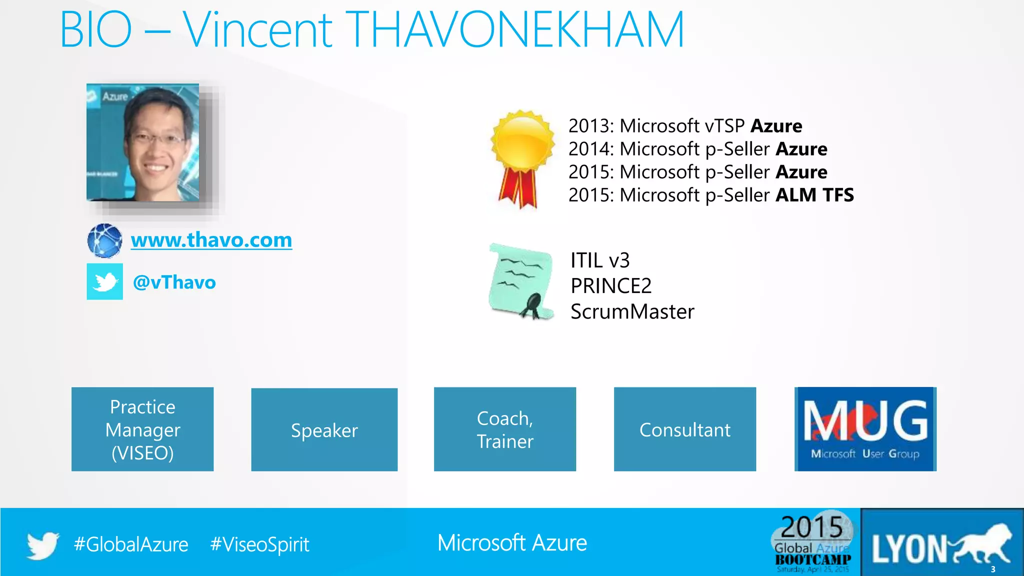 Microsoft Azure#GlobalAzure #ViseoSpirit
BIO – Vincent THAVONEKHAM
3
Speaker
Practice
Manager
(VISEO)
Coach,
Trainer
Consultant
www.thavo.com
@vThavo
2013: Microsoft vTSP Azure
2014: Microsoft p-Seller Azure
2015: Microsoft p-Seller Azure
2015: Microsoft p-Seller ALM TFS
ITIL v3
PRINCE2
ScrumMaster
 
