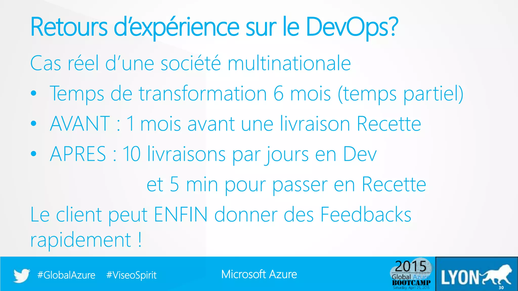 Microsoft Azure#GlobalAzure #ViseoSpirit
Cas réel d’une société multinationale
• Temps de transformation 6 mois (temps partiel)
• AVANT : 1 mois avant une livraison Recette
• APRES : 10 livraisons par jours en Dev
et 5 min pour passer en Recette
Le client peut ENFIN donner des Feedbacks
rapidement !
Retours d’expérience sur le DevOps?
30
 