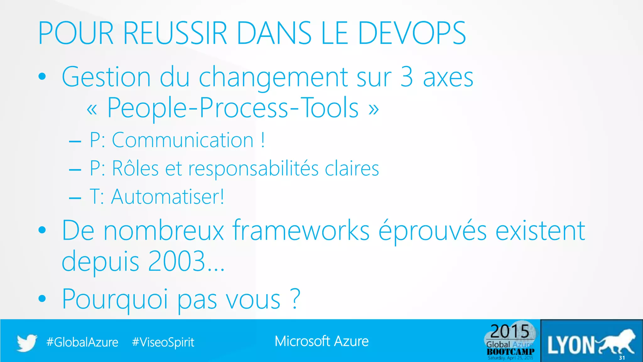Microsoft Azure#GlobalAzure #ViseoSpirit
• Gestion du changement sur 3 axes
« People-Process-Tools »
– P: Communication !
– P: Rôles et responsabilités claires
– T: Automatiser!
• De nombreux frameworks éprouvés existent
depuis 2003…
• Pourquoi pas vous ?
POUR REUSSIR DANS LE DEVOPS
31
 
