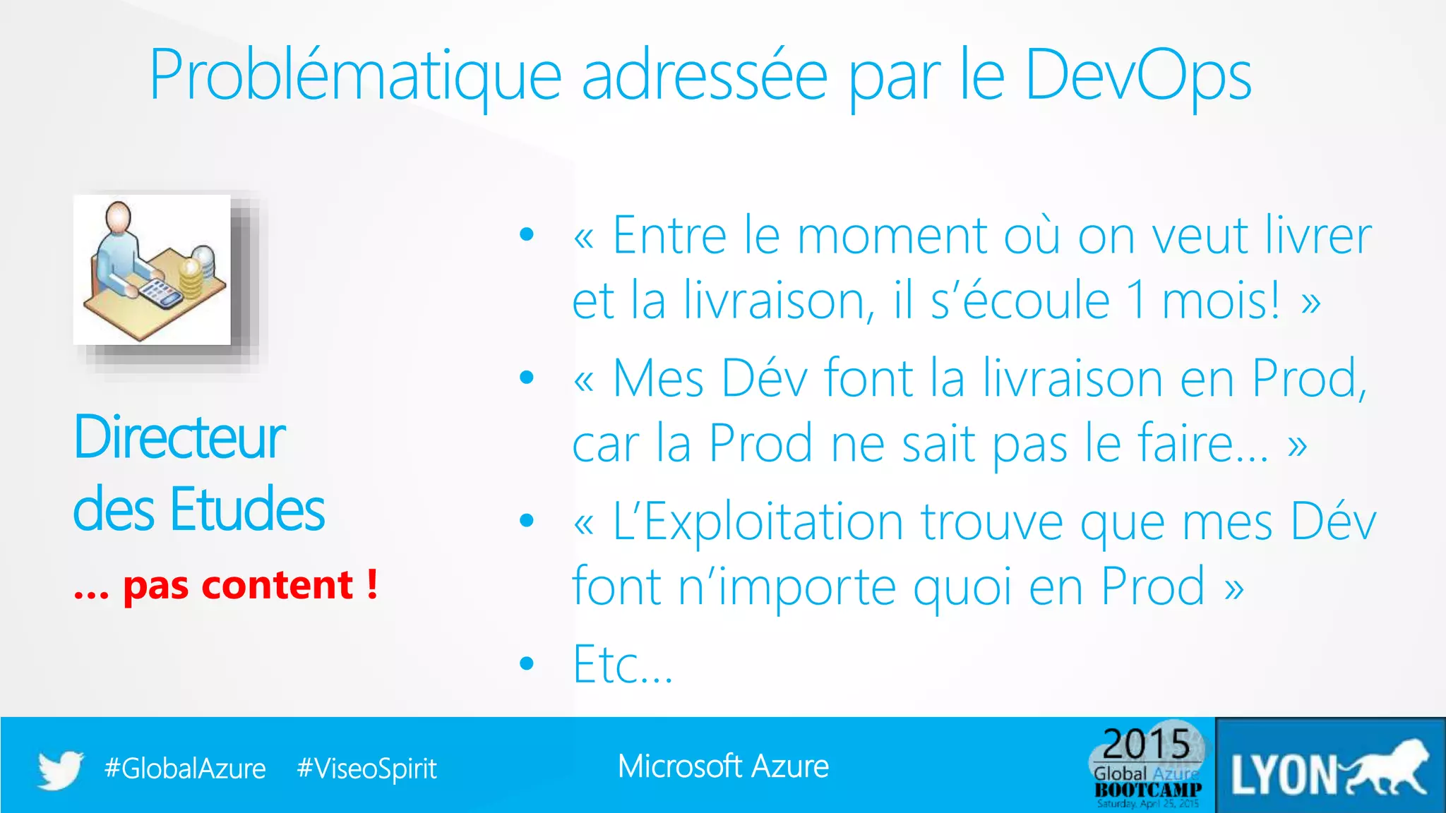 Microsoft Azure#GlobalAzure #ViseoSpirit
• « Entre le moment où on veut livrer
et la livraison, il s’écoule 1 mois! »
• « Mes Dév font la livraison en Prod,
car la Prod ne sait pas le faire… »
• « L’Exploitation trouve que mes Dév
font n’importe quoi en Prod »
• Etc…
Problématique adressée par le DevOps
Directeur
des Etudes
… pas content !
 