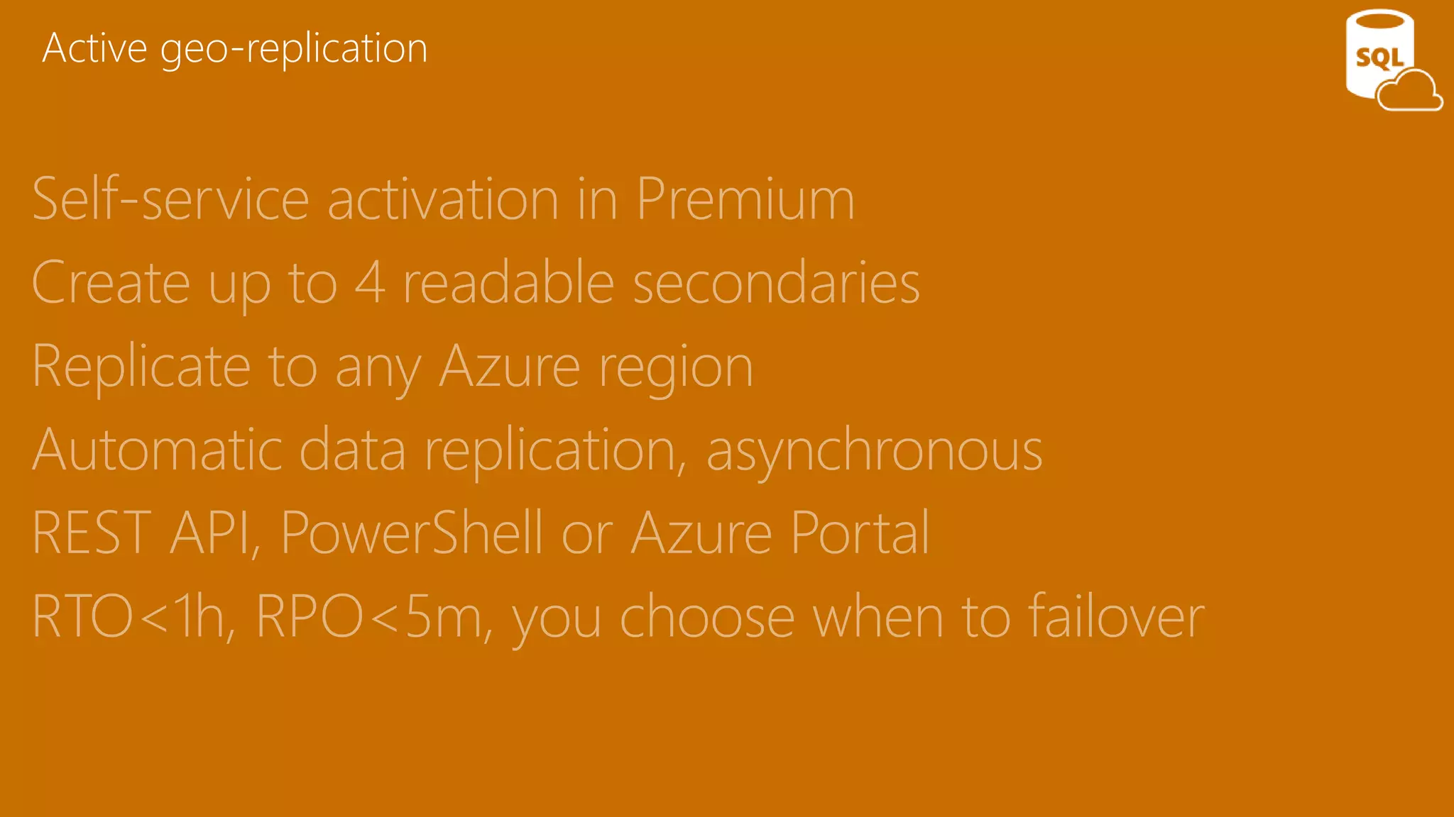 Self-service activation in Premium
Create up to 4 readable secondaries
Replicate to any Azure region
Automatic data replication, asynchronous
REST API, PowerShell or Azure Portal
RTO<1h, RPO<5m, you choose when to failover
Active geo-replication
 