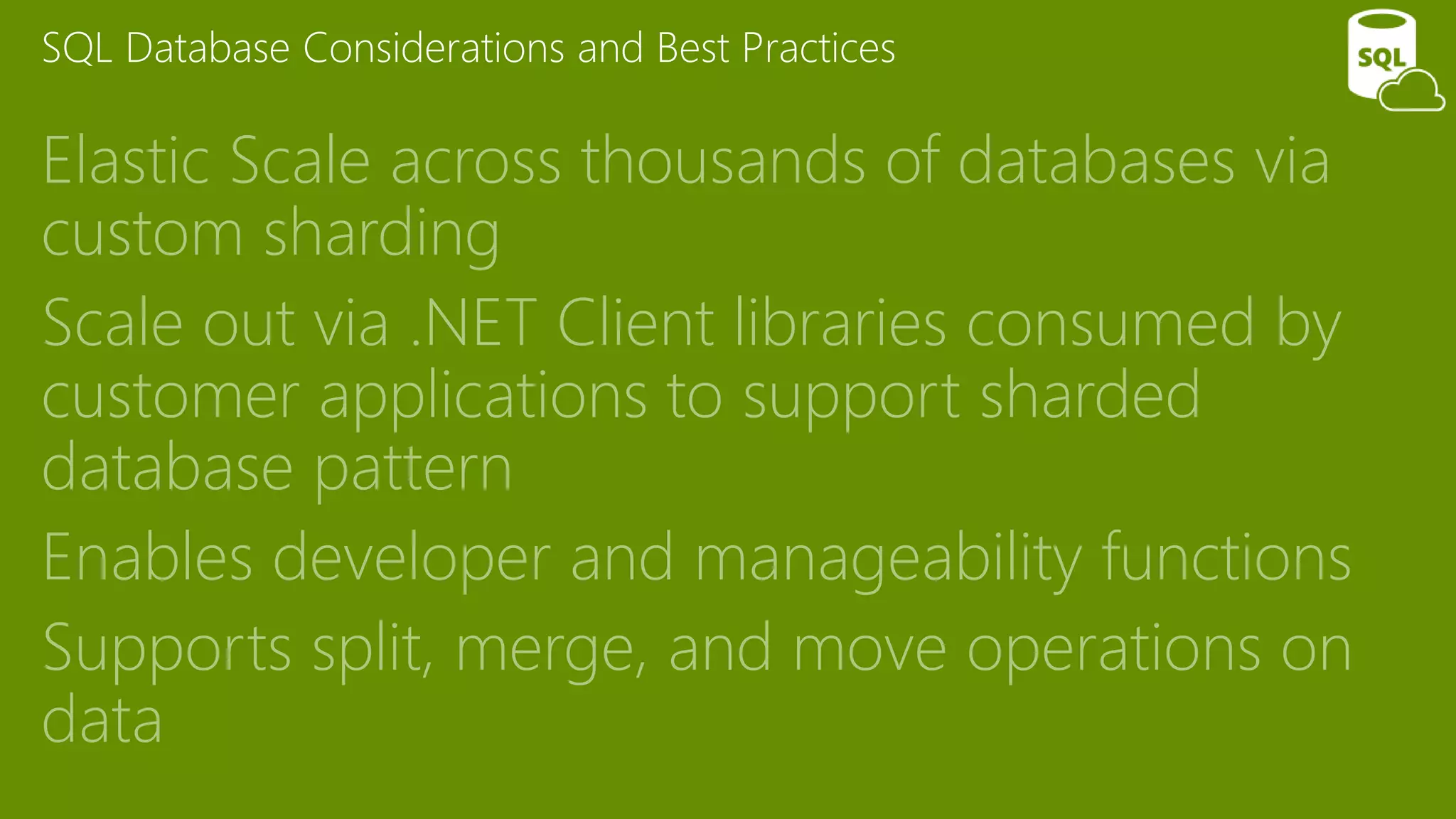 SQL Database Considerations and Best Practices
Elastic Scale across thousands of databases via
custom sharding
Scale out via .NET Client libraries consumed by
customer applications to support sharded
database pattern
Enables developer and manageability functions
Supports split, merge, and move operations on
data
 