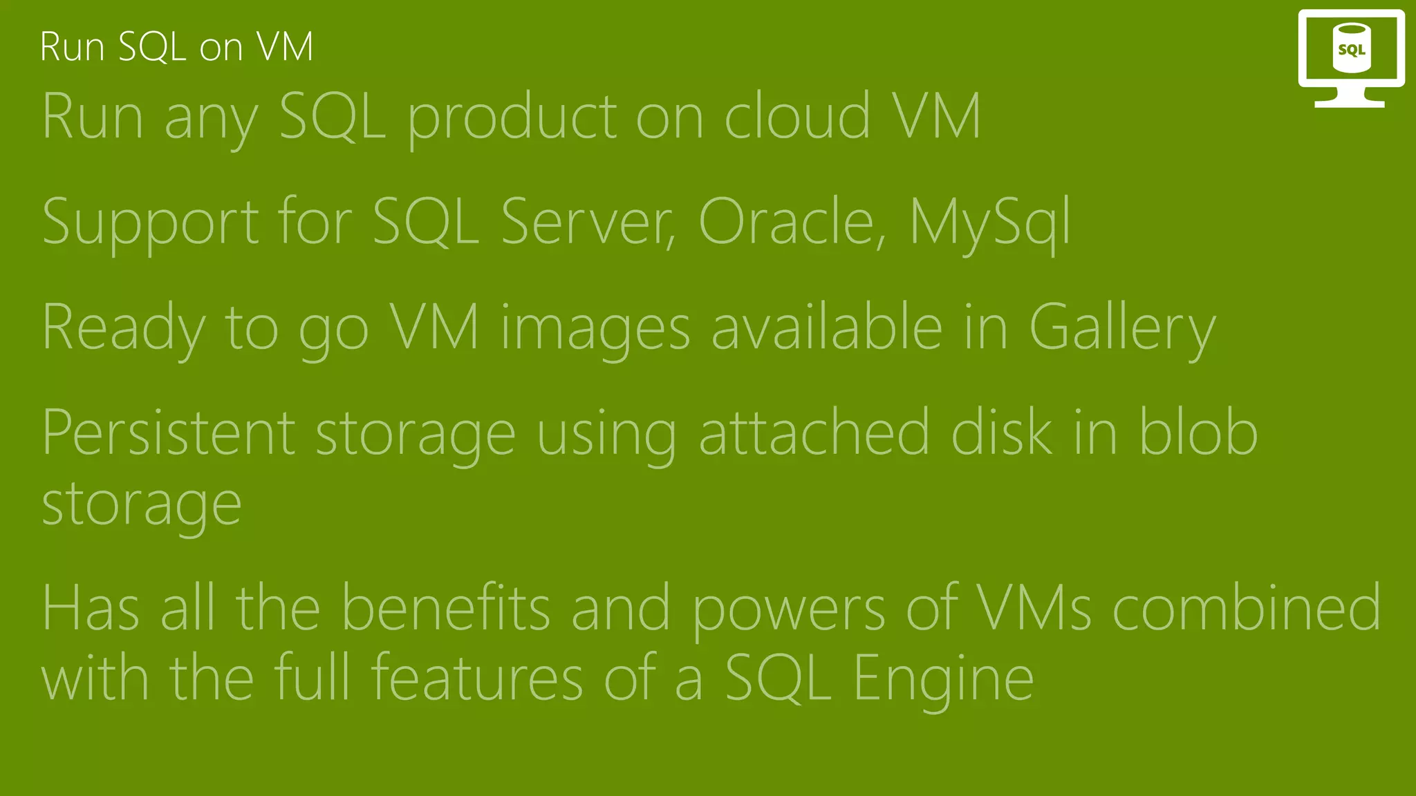 Run SQL on VM
Run any SQL product on cloud VM
Support for SQL Server, Oracle, MySql
Ready to go VM images available in Gallery
Persistent storage using attached disk in blob
storage
Has all the benefits and powers of VMs combined
with the full features of a SQL Engine
 
