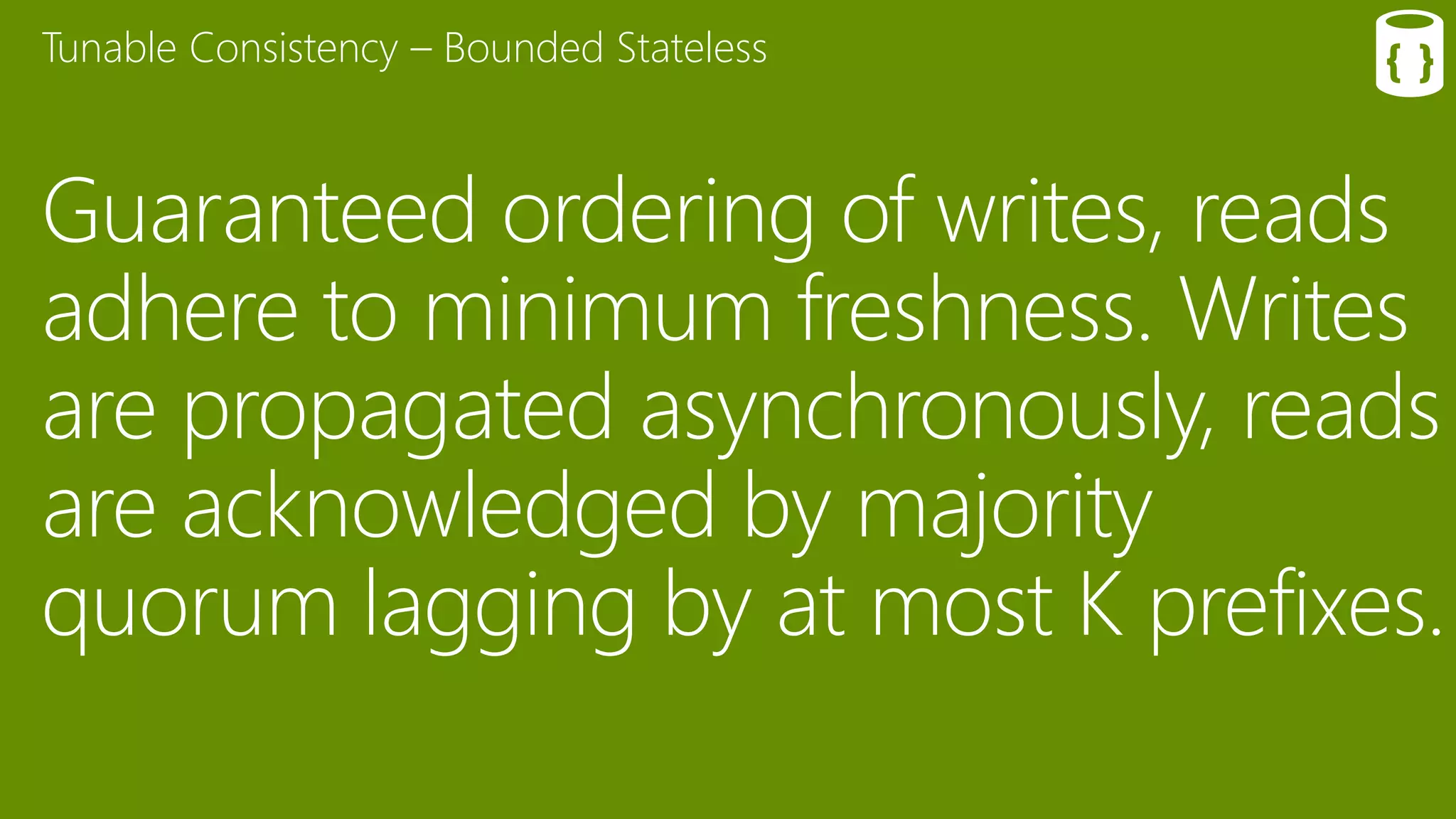 Guaranteed ordering of writes, reads
adhere to minimum freshness. Writes
are propagated asynchronously, reads
are acknowledged by majority
quorum lagging by at most K prefixes.
Tunable Consistency – Bounded Stateless
 