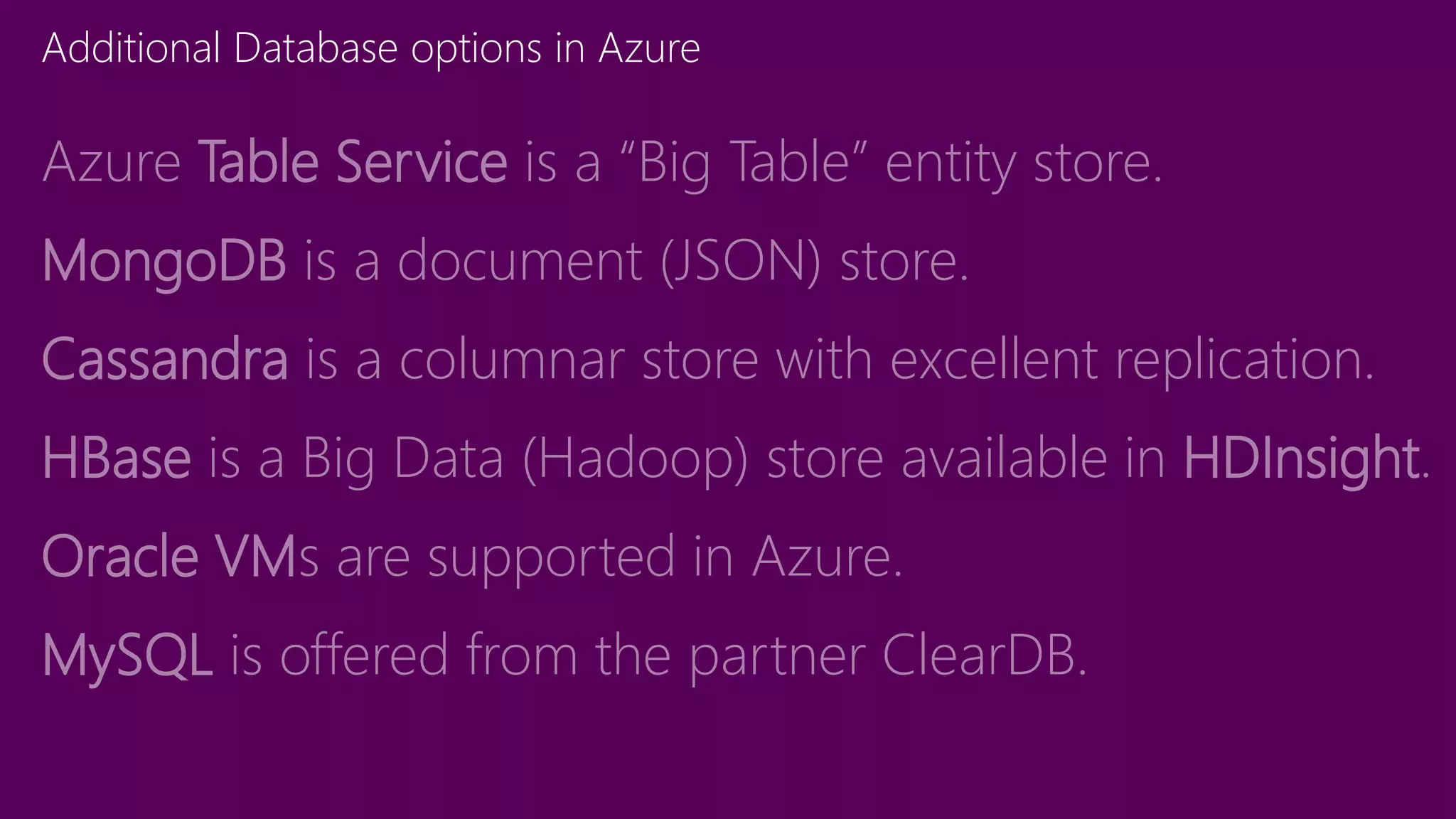 Additional Database options in Azure
Azure Table Service is a “Big Table” entity store.
MongoDB is a document (JSON) store.
Cassandra is a columnar store with excellent replication.
HBase is a Big Data (Hadoop) store available in HDInsight.
Oracle VMs are supported in Azure.
MySQL is offered from the partner ClearDB.
 