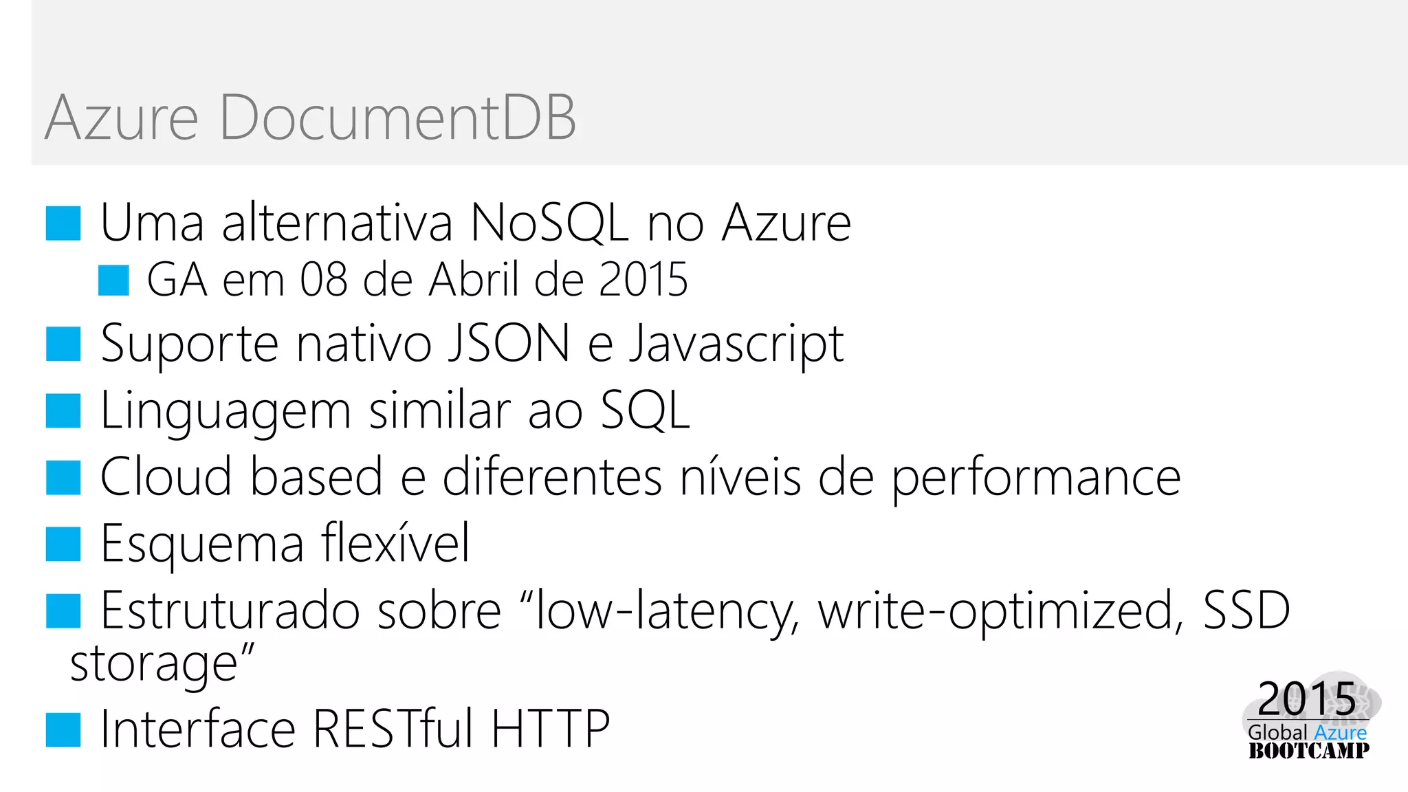 ■ Uma alternativa NoSQL no Azure
■ GA em 08 de Abril de 2015
■ Suporte nativo JSON e Javascript
■ Linguagem similar ao SQL
■ Cloud based e diferentes níveis de performance
■ Esquema flexível
■ Estruturado sobre “low-latency, write-optimized, SSD
storage”
■ Interface RESTful HTTP
Azure DocumentDB
 