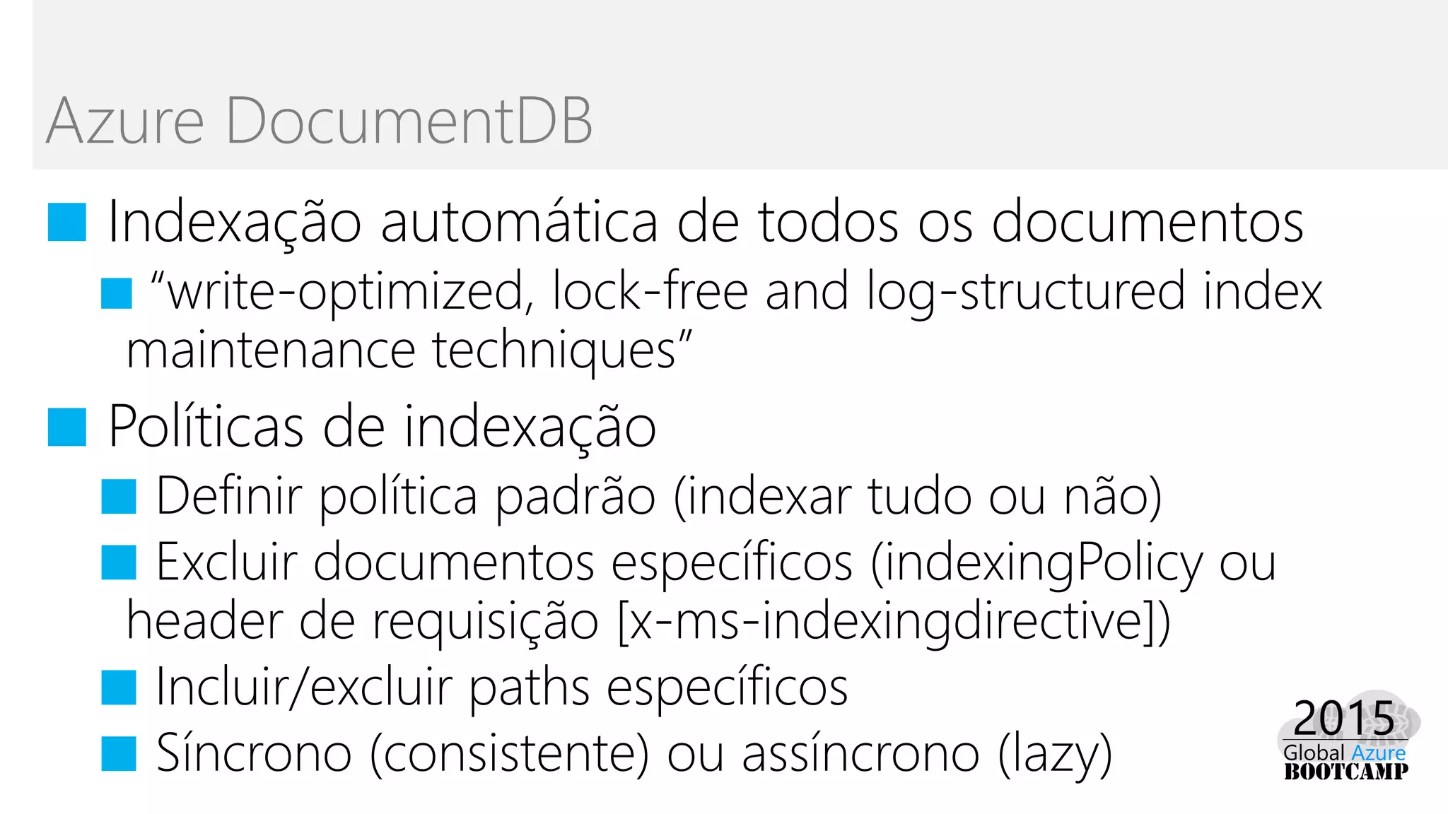 ■ Indexação automática de todos os documentos
■ “write-optimized, lock-free and log-structured index
maintenance techniques”
■ Políticas de indexação
■ Definir política padrão (indexar tudo ou não)
■ Excluir documentos específicos (indexingPolicy ou
header de requisição [x-ms-indexingdirective])
■ Incluir/excluir paths específicos
■ Síncrono (consistente) ou assíncrono (lazy)
Azure DocumentDB
 