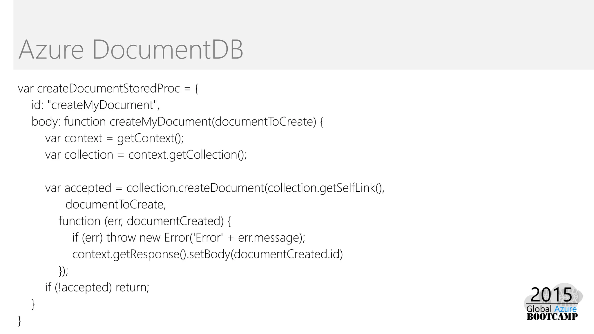 var createDocumentStoredProc = {
id: "createMyDocument",
body: function createMyDocument(documentToCreate) {
var context = getContext();
var collection = context.getCollection();
var accepted = collection.createDocument(collection.getSelfLink(),
documentToCreate,
function (err, documentCreated) {
if (err) throw new Error('Error' + err.message);
context.getResponse().setBody(documentCreated.id)
});
if (!accepted) return;
}
}
Azure DocumentDB
 