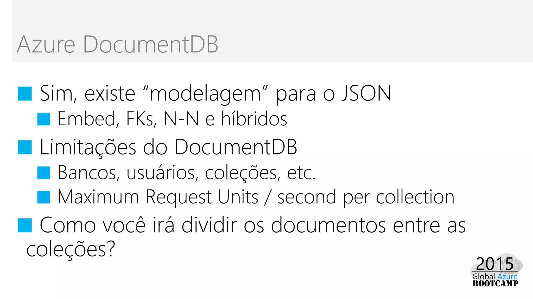 ■ Sim, existe “modelagem” para o JSON
■ Embed, FKs, N-N e híbridos
■ Limitações do DocumentDB
■ Bancos, usuários, coleções, etc.
■ Maximum Request Units / second per collection
■ Como você irá dividir os documentos entre as
coleções?
Azure DocumentDB
 