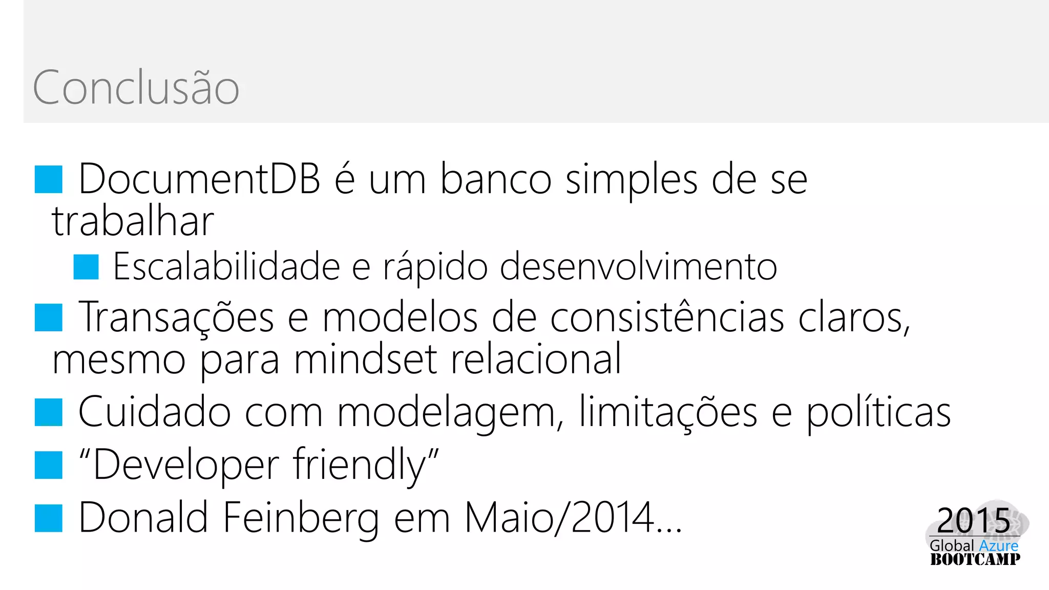■ DocumentDB é um banco simples de se
trabalhar
■ Escalabilidade e rápido desenvolvimento
■ Transações e modelos de consistências claros,
mesmo para mindset relacional
■ Cuidado com modelagem, limitações e políticas
■ “Developer friendly”
■ Donald Feinberg em Maio/2014...
Conclusão
 