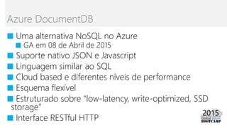 ■ Uma alternativa NoSQL no Azure
■ GA em 08 de Abril de 2015
■ Suporte nativo JSON e Javascript
■ Linguagem similar ao SQL
■ Cloud based e diferentes níveis de performance
■ Esquema flexível
■ Estruturado sobre “low-latency, write-optimized, SSD
storage”
■ Interface RESTful HTTP
Azure DocumentDB
 