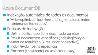 ■ Indexação automática de todos os documentos
■ “write-optimized, lock-free and log-structured index
maintenance techniques”
■ Políticas de indexação
■ Definir política padrão (indexar tudo ou não)
■ Excluir documentos específicos (indexingPolicy ou
header de requisição [x-ms-indexingdirective])
■ Incluir/excluir paths específicos
■ Síncrono (consistente) ou assíncrono (lazy)
Azure DocumentDB
 