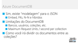 ■ Sim, existe “modelagem” para o JSON
■ Embed, FKs, N-N e híbridos
■ Limitações do DocumentDB
■ Bancos, usuários, coleções, etc.
■ Maximum Request Units / second per collection
■ Como você irá dividir os documentos entre as
coleções?
Azure DocumentDB
 