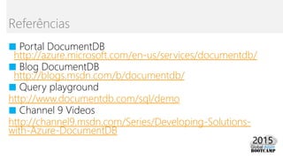 ■ Portal DocumentDB
http://azure.microsoft.com/en-us/services/documentdb/
■ Blog DocumentDB
http://blogs.msdn.com/b/documentdb/
■ Query playground
http://www.documentdb.com/sql/demo
■ Channel 9 Videos
http://channel9.msdn.com/Series/Developing-Solutions-
with-Azure-DocumentDB
Referências
 