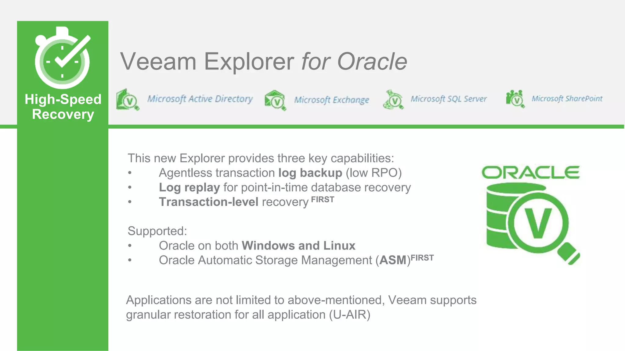 High-Speed
Recovery
Veeam Explorer for Oracle
This new Explorer provides three key capabilities:
• Agentless transaction log backup (low RPO)
• Log replay for point-in-time database recovery
• Transaction-level recovery FIRST
Supported:
• Oracle on both Windows and Linux
• Oracle Automatic Storage Management (ASM)FIRST
Applications are not limited to above-mentioned, Veeam supports
granular restoration for all application (U-AIR)
 