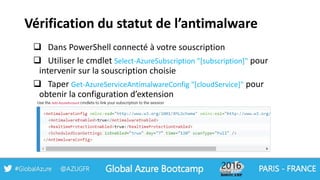 Vérification du statut de l’antimalware
 Dans PowerShell connecté à votre souscription
 Utiliser le cmdlet Select-AzureSubscription "[subscription]" pour
intervenir sur la souscription choisie
 Taper Get-AzureServiceAntimalwareConfig "[cloudService]" pour
obtenir la configuration d’extension
Use the Add-AzureAccount cmdlets to link your subscription to the session
 
