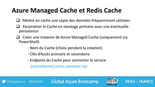 Azure Managed Cache et Redis Cache
 Mettre en cache une copie des données fréquemment utilisées
 Paramétrer le Cache en stockage primaire avec une éventuelle
persistence
 Créer une instance de Azure Managed Cache (uniquement via
PowerShell)
- Nom du Cache (choisi pendant la création)
- Clés d’Accès primaire et secondaire
- Endpoint du Cache pour connecter le service
[cacheName].cache.windows.net
 