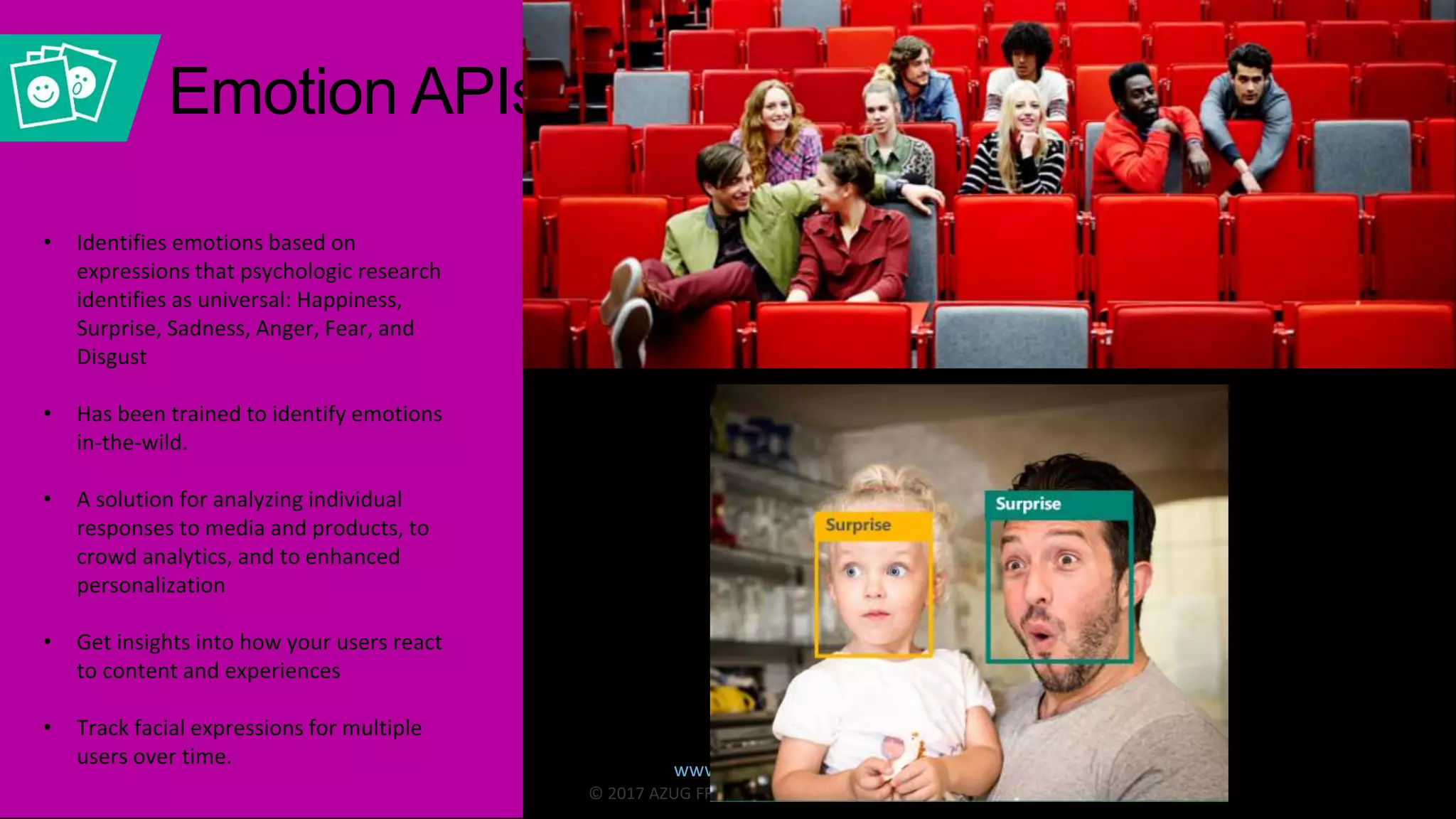 www.azug.fr
© 2017 AZUG FR. All Rights Reserved.
• Identifies emotions based on
expressions that psychologic research
identifies as universal: Happiness,
Surprise, Sadness, Anger, Fear, and
Disgust
• Has been trained to identify emotions
in-the-wild.
• A solution for analyzing individual
responses to media and products, to
crowd analytics, and to enhanced
personalization
• Get insights into how your users react
to content and experiences
• Track facial expressions for multiple
users over time.
Emotion APIs
 
