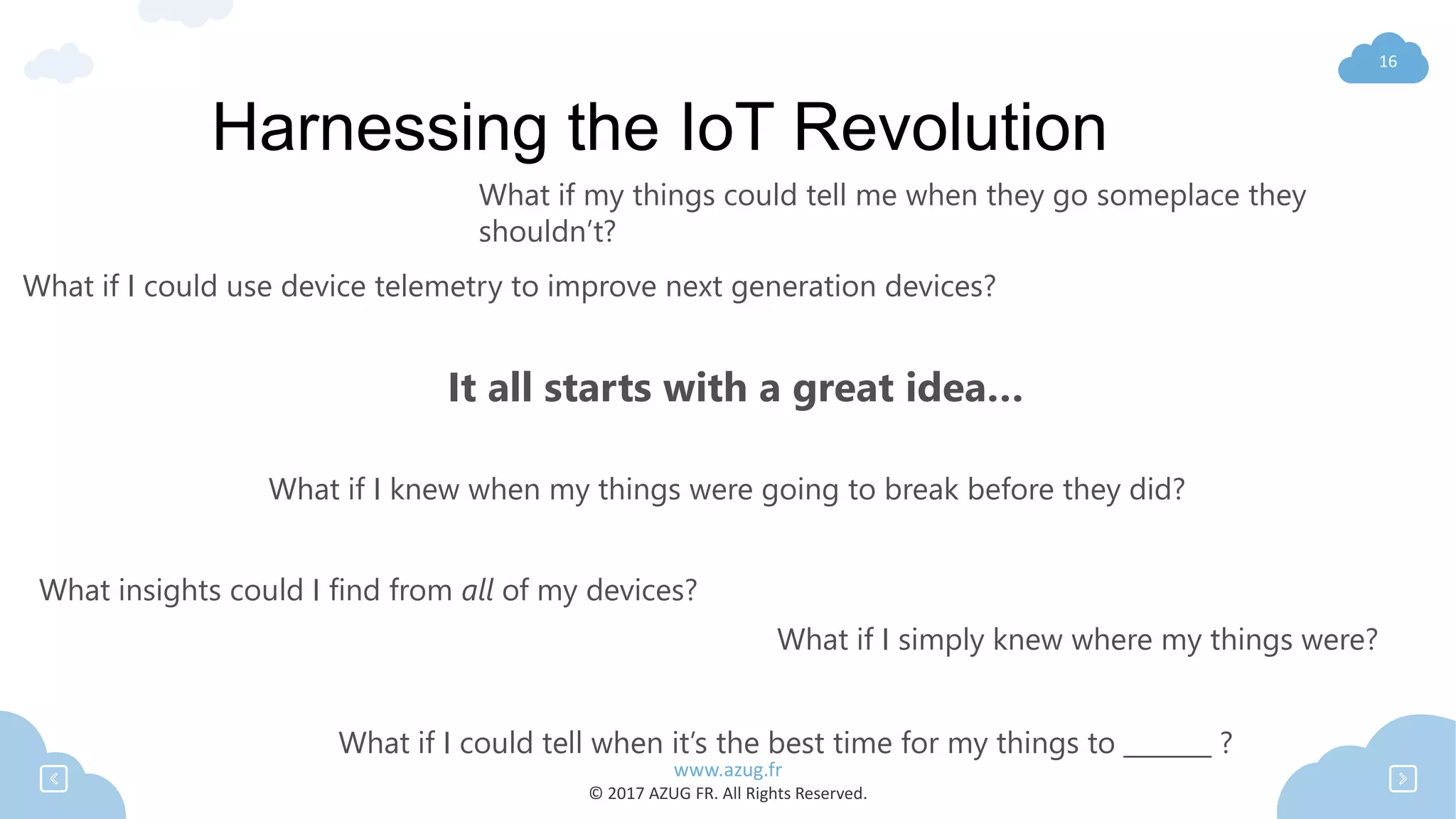 www.azug.fr
© 2017 AZUG FR. All Rights Reserved.
16
Harnessing the IoT Revolution
What if I could tell when it’s the best time for my things to _______ ?
What if my things could tell me when they go someplace they
shouldn’t?
What if I simply knew where my things were?
What if I knew when my things were going to break before they did?
What if I could use device telemetry to improve next generation devices?
What insights could I find from all of my devices?
It all starts with a great idea…
 