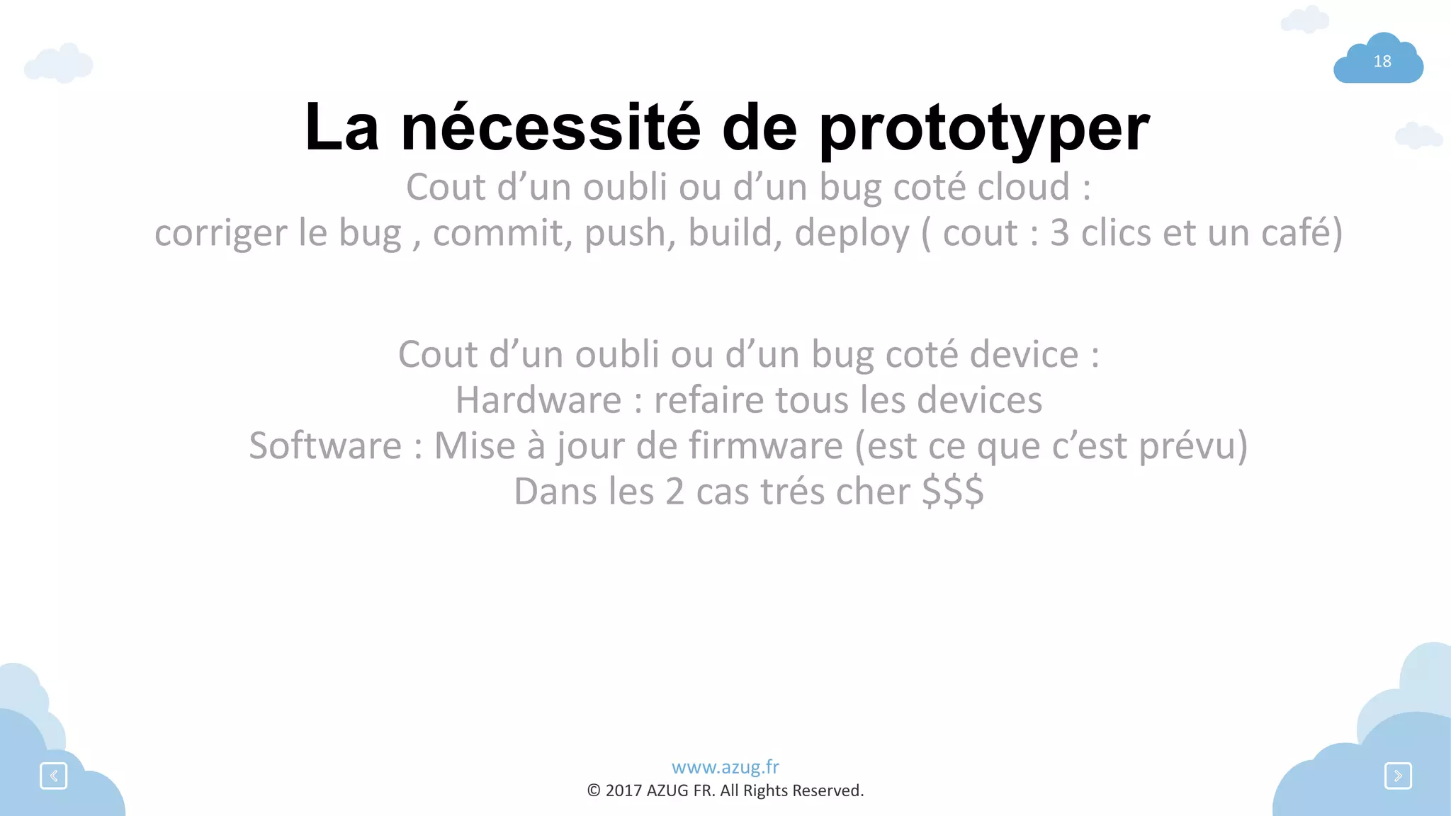www.azug.fr
© 2017 AZUG FR. All Rights Reserved.
18
La nécessité de prototyper
Cout d’un oubli ou d’un bug coté cloud :
corriger le bug , commit, push, build, deploy ( cout : 3 clics et un café)
Cout d’un oubli ou d’un bug coté device :
Hardware : refaire tous les devices
Software : Mise à jour de firmware (est ce que c’est prévu)
Dans les 2 cas trés cher $$$
 