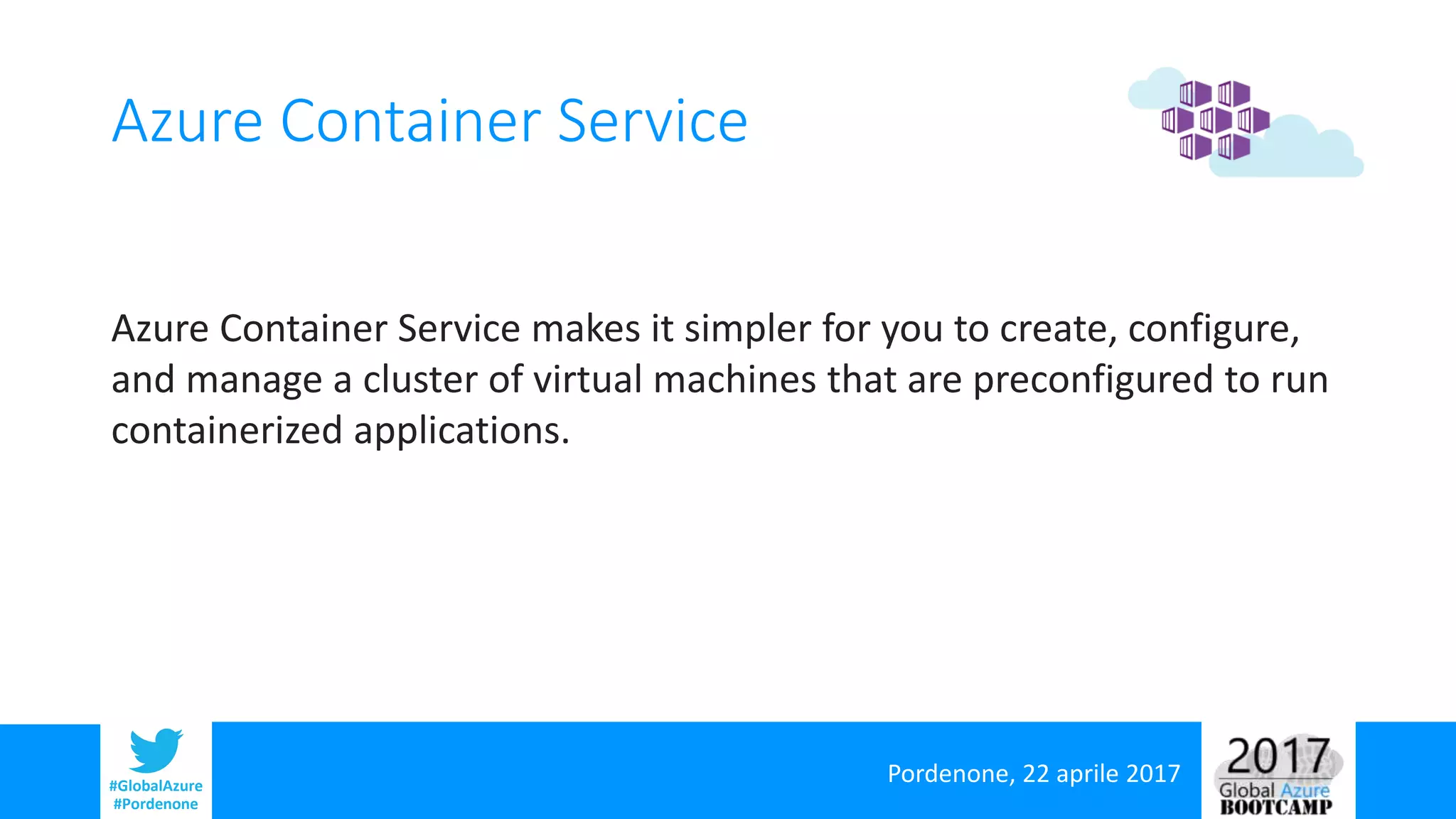 Pordenone, 22 aprile 2017#GlobalAzure
#Pordenone
Azure Container Service
Azure Container Service makes it simpler for you to create, configure,
and manage a cluster of virtual machines that are preconfigured to run
containerized applications.
 