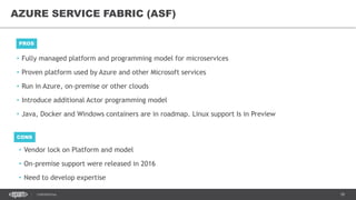 18CONFIDENTIAL
• Fully managed platform and programming model for microservices
• Proven platform used by Azure and other Microsoft services
• Run in Azure, on-premise or other clouds
• Introduce additional Actor programming model
• Java, Docker and Windows containers are in roadmap. Linux support Is in Preview
AZURE SERVICE FABRIC (ASF)
PROS
CONS
• Vendor lock on Platform and model
• On-premise support were released in 2016
• Need to develop expertise
 