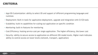 9CONFIDENTIAL
• App/OS Customization: ability to select OS and support of different programming languages and
runtimes
• Deployment: Built-in tools for application deployment, upgrade and integration with CI/CD tools
• Scalability: built-in capabilities for scaling-out application on specific condition
• Monitoring: built-in features for monitoring
• Cost Efficiency: hosting service cost per single application. The higher efficiency, the lower cost
• Security: ability to secure access to application on different OSI model levels. Higher mark indicates
ability to control access on lower levels (network, transport, application)
CRITERIA
 
