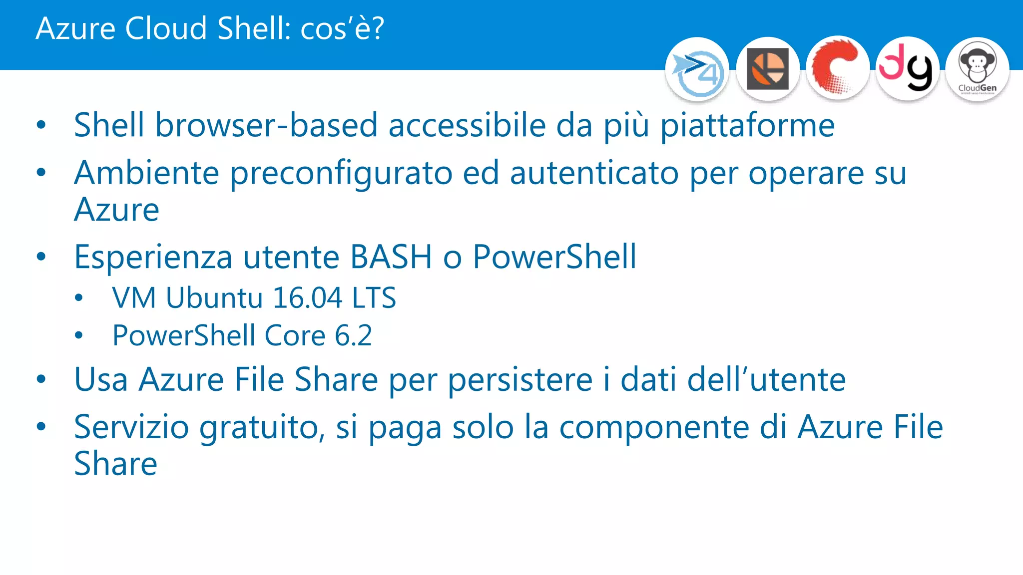 Azure Cloud Shell: cos’è?
• Shell browser-based accessibile da più piattaforme
• Ambiente preconfigurato ed autenticato per operare su
Azure
• Esperienza utente BASH o PowerShell
• VM Ubuntu 16.04 LTS
• PowerShell Core 6.2
• Usa Azure File Share per persistere i dati dell’utente
• Servizio gratuito, si paga solo la componente di Azure File
Share
 