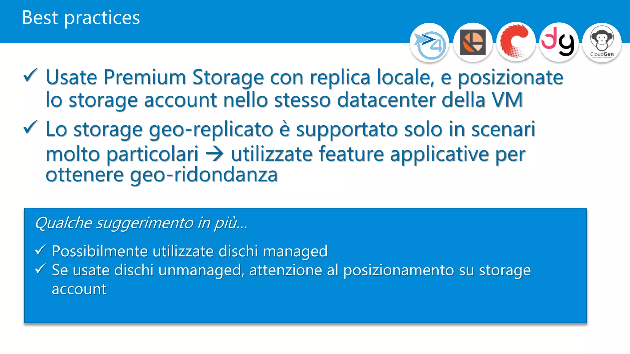 Best practices
 Usate Premium Storage con replica locale, e posizionate
lo storage account nello stesso datacenter della VM
 Lo storage geo-replicato è supportato solo in scenari
molto particolari  utilizzate feature applicative per
ottenere geo-ridondanza
Qualche suggerimento in più…
 Possibilmente utilizzate dischi managed
 Se usate dischi unmanaged, attenzione al posizionamento su storage
account
1
 