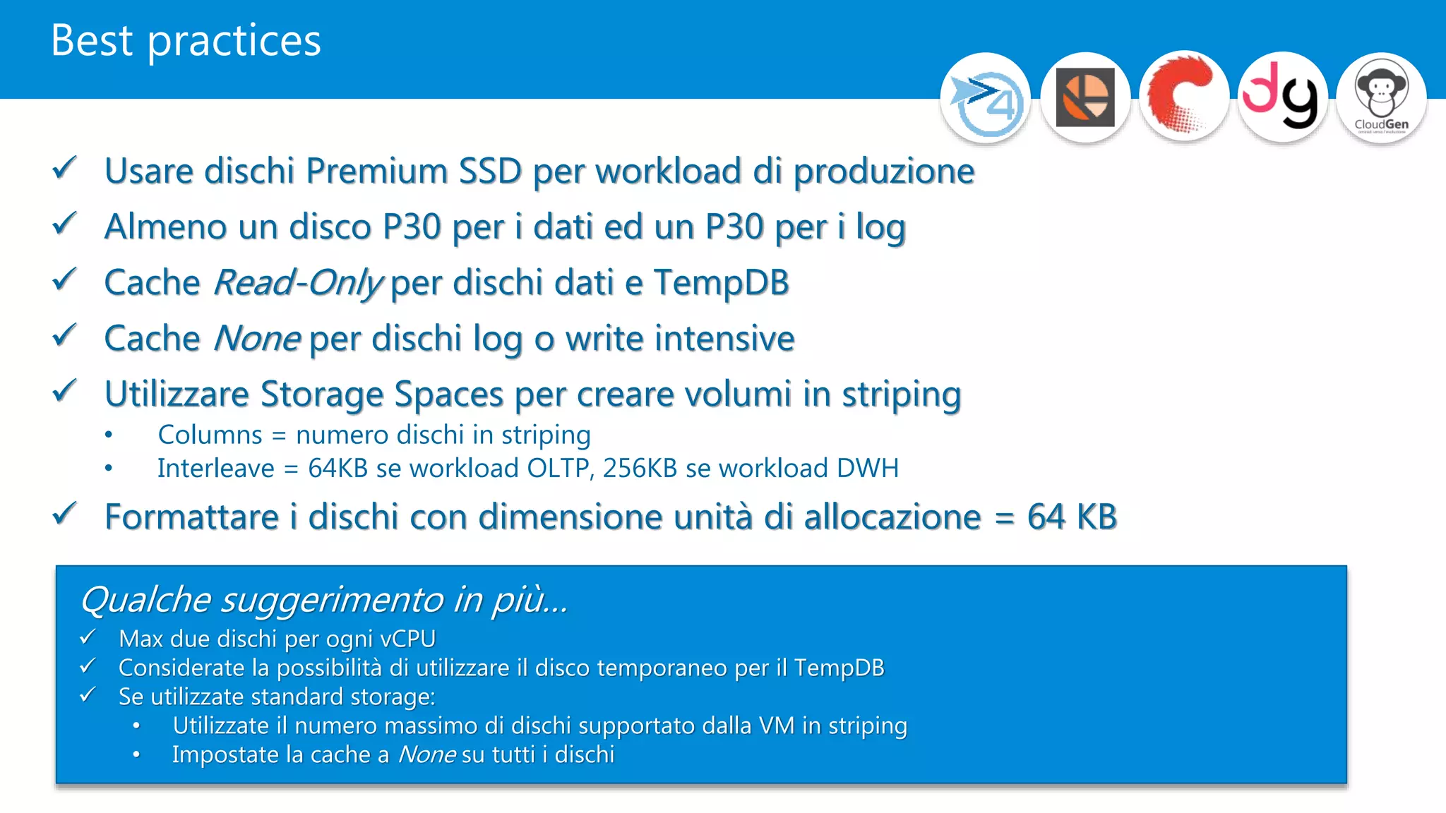 Best practices
 Usare dischi Premium SSD per workload di produzione
 Almeno un disco P30 per i dati ed un P30 per i log
 Cache Read-Only per dischi dati e TempDB
 Cache None per dischi log o write intensive
 Utilizzare Storage Spaces per creare volumi in striping
• Columns = numero dischi in striping
• Interleave = 64KB se workload OLTP, 256KB se workload DWH
 Formattare i dischi con dimensione unità di allocazione = 64 KB
Qualche suggerimento in più…
 Max due dischi per ogni vCPU
 Considerate la possibilità di utilizzare il disco temporaneo per il TempDB
 Se utilizzate standard storage:
• Utilizzate il numero massimo di dischi supportato dalla VM in striping
• Impostate la cache a None su tutti i dischi
 