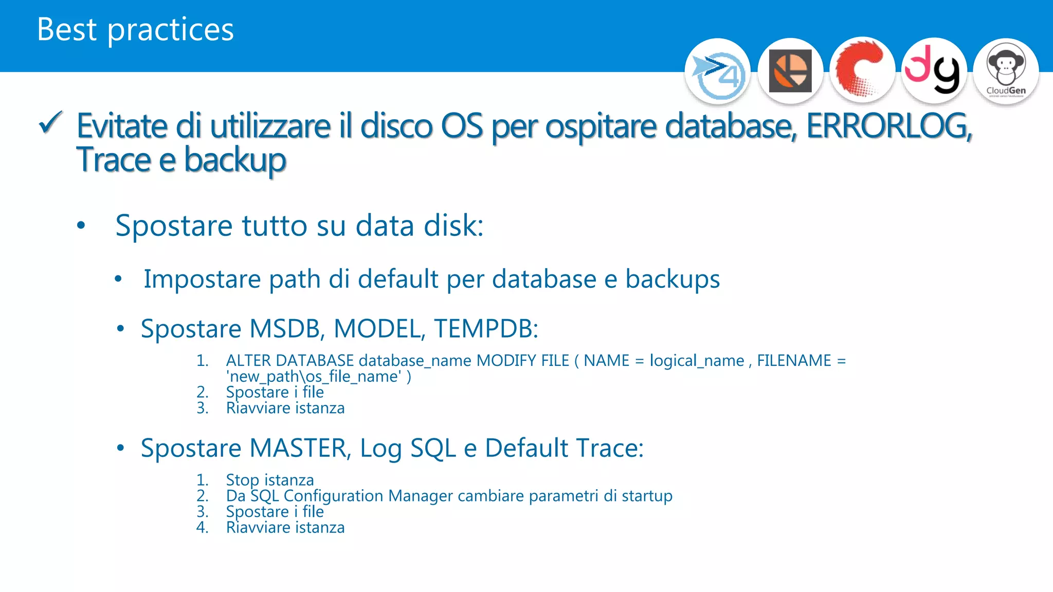 Best practices
 Evitate di utilizzare il disco OS per ospitare database, ERRORLOG,
Trace e backup
• Spostare tutto su data disk:
• Impostare path di default per database e backups
• Spostare MSDB, MODEL, TEMPDB:
1. ALTER DATABASE database_name MODIFY FILE ( NAME = logical_name , FILENAME =
'new_pathos_file_name' )
2. Spostare i file
3. Riavviare istanza
• Spostare MASTER, Log SQL e Default Trace:
1. Stop istanza
2. Da SQL Configuration Manager cambiare parametri di startup
3. Spostare i file
4. Riavviare istanza
 