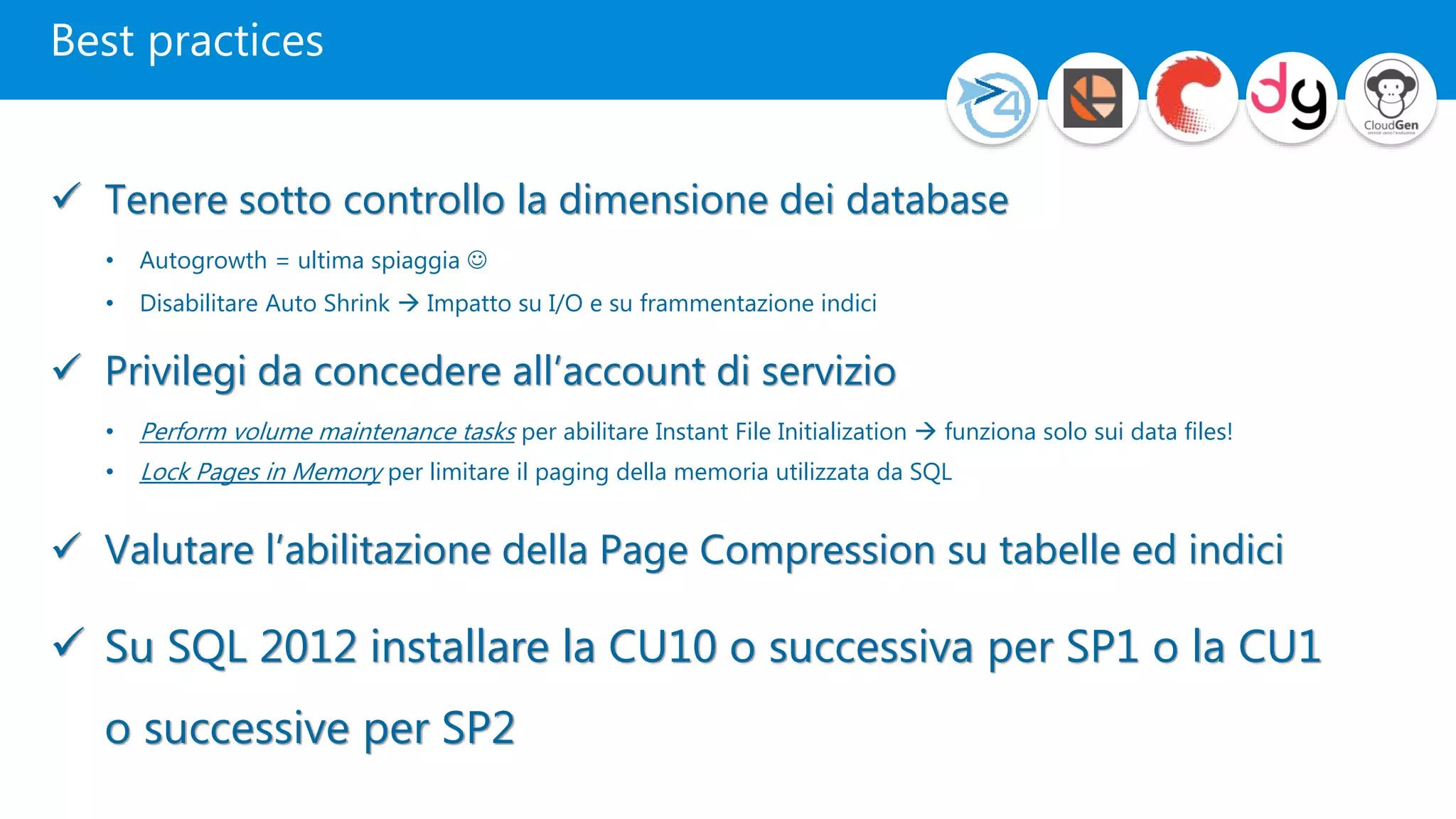 Best practices
 Tenere sotto controllo la dimensione dei database
• Autogrowth = ultima spiaggia 
• Disabilitare Auto Shrink  Impatto su I/O e su frammentazione indici
 Privilegi da concedere all’account di servizio
• Perform volume maintenance tasks per abilitare Instant File Initialization  funziona solo sui data files!
• Lock Pages in Memory per limitare il paging della memoria utilizzata da SQL
 Valutare l’abilitazione della Page Compression su tabelle ed indici
 Su SQL 2012 installare la CU10 o successiva per SP1 o la CU1
o successive per SP2
 