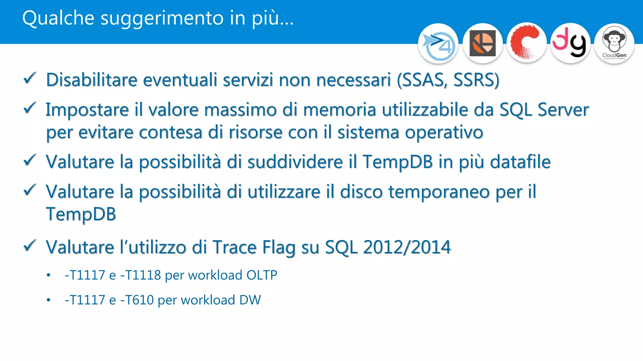 Qualche suggerimento in più…
 Disabilitare eventuali servizi non necessari (SSAS, SSRS)
 Impostare il valore massimo di memoria utilizzabile da SQL Server
per evitare contesa di risorse con il sistema operativo
 Valutare la possibilità di suddividere il TempDB in più datafile
 Valutare la possibilità di utilizzare il disco temporaneo per il
TempDB
 Valutare l’utilizzo di Trace Flag su SQL 2012/2014
• -T1117 e -T1118 per workload OLTP
• -T1117 e -T610 per workload DW
 