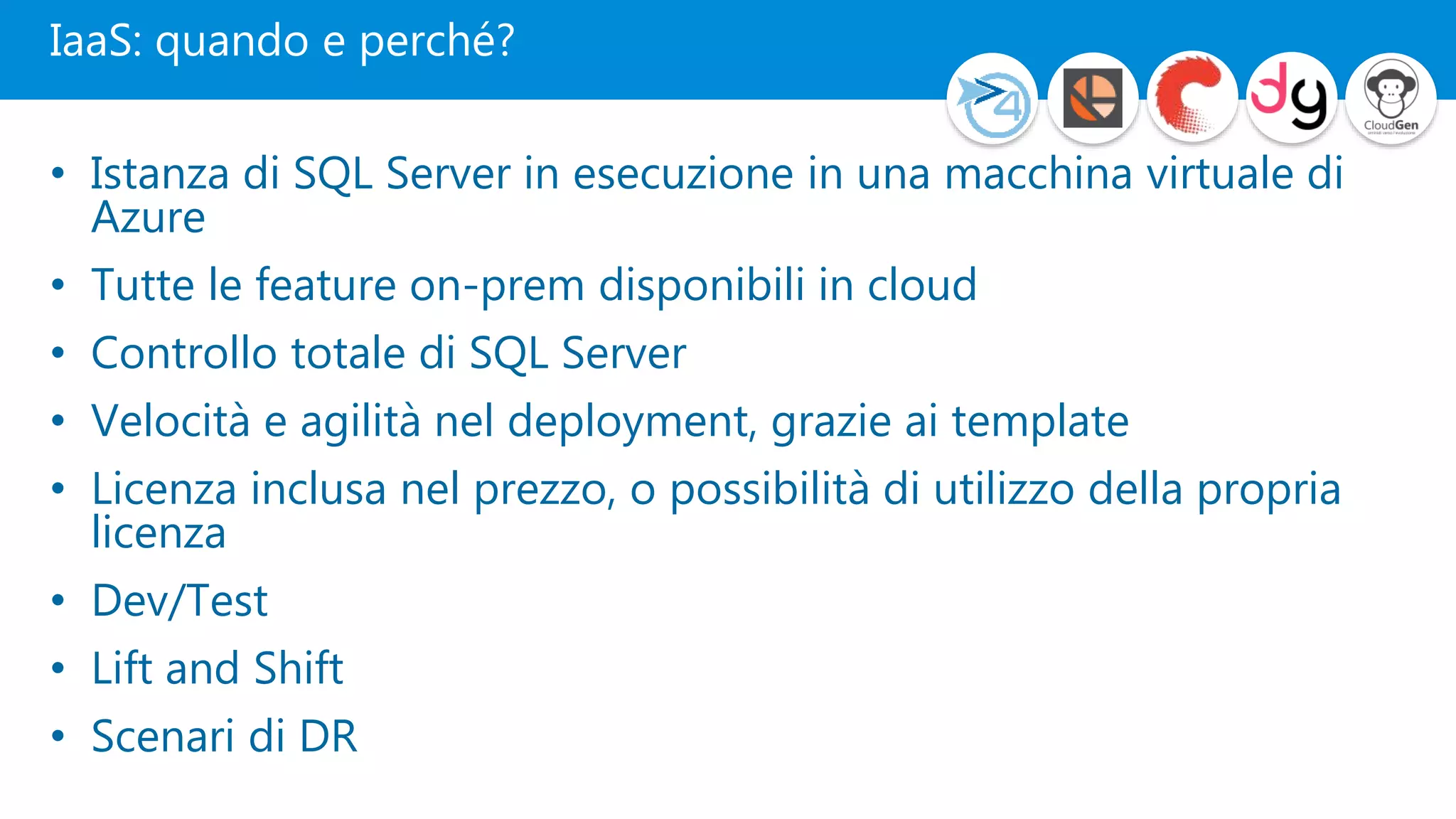 IaaS: quando e perché?
• Istanza di SQL Server in esecuzione in una macchina virtuale di
Azure
• Tutte le feature on-prem disponibili in cloud
• Controllo totale di SQL Server
• Velocità e agilità nel deployment, grazie ai template
• Licenza inclusa nel prezzo, o possibilità di utilizzo della propria
licenza
• Dev/Test
• Lift and Shift
• Scenari di DR
 