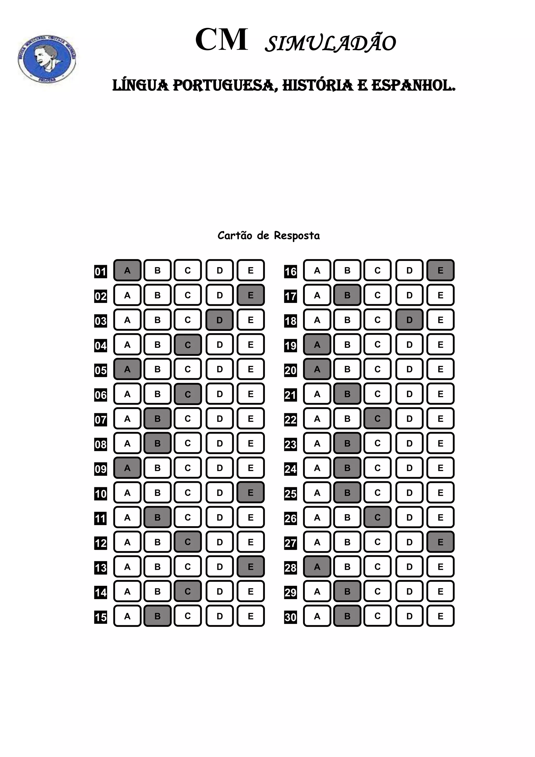 CM SIMULADÃO
LÍNGUA PORTUGUESA, HISTÓRIA E ESPANHOL.
Cartão de Resposta
01 A B C D E 16 A B C D E
02 A B C D E 17 A B C D E
03 A B C D E 18 A B C D E
04 A B C D E 19 A B C D E
05 A B C D E 20 A B C D E
06 A B C D E 21 A B C D E
07 A B C D E 22 A B C D E
08 A B C D E 23 A B C D E
09 A B C D E 24 A B C D E
10 A B C D E 25 A B C D E
11 A B C D E 26 A B C D E
12 A B C D E 27 A B C D E
13 A B C D E 28 A B C D E
14 A B C D E 29 A B C D E
15 A B C D E 30 A B C D E
