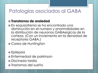 Patologías asociadas al GABA
 Transtornos

de ansiedad
 En esquizofrenia se ha encontrado una
disminución en el numero y anormalidades en
la distribución de neuronas GABAergicas de la
corteza. (Con un incremento en la densidad de
receptores GABA.)
 Corea de Huntington
 Epilepsia
 Enfermedad

de parkinson
 Discinesia tardia
 Trastornos del sueño

 