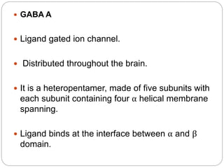  GABA A
 Ligand gated ion channel.
 Distributed throughout the brain.
 It is a heteropentamer, made of five subunits with
each subunit containing four α helical membrane
spanning.
 Ligand binds at the interface between α and β
domain.
 