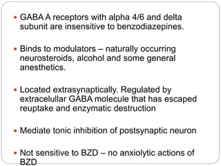  GABA A receptors with alpha 4/6 and delta
subunit are insensitive to benzodiazepines.
 Binds to modulators – naturally occurring
neurosteroids, alcohol and some general
anesthetics.
 Located extrasynaptically. Regulated by
extracelullar GABA molecule that has escaped
reuptake and enzymatic destruction
 Mediate tonic inhibition of postsynaptic neuron
 Not sensitive to BZD – no anxiolytic actions of
BZD
 