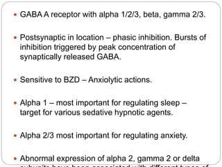  GABA A receptor with alpha 1/2/3, beta, gamma 2/3.
 Postsynaptic in location – phasic inhibition. Bursts of
inhibition triggered by peak concentration of
synaptically released GABA.
 Sensitive to BZD – Anxiolytic actions.
 Alpha 1 – most important for regulating sleep –
target for various sedative hypnotic agents.
 Alpha 2/3 most important for regulating anxiety.
 Abnormal expression of alpha 2, gamma 2 or delta
 