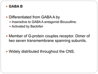  GABA B
 Differentiated from GABA A by
 Insensitive to GABA A antagonist Bicuculline.
 Activated by Baclofen
 Member of G-protein couples receptor. Dimer of
two seven transmembrane spanning subunits.
 Widely distributed throughout the CNS.
 